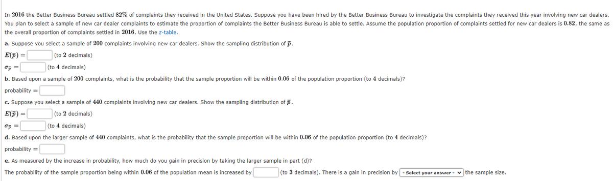 In 2016 the Better Business Bureau settled 82% of complaints they received in the United States. Suppose you have been hired by the Better Business Bureau to investigate the complaints they received this year involving new car dealers.
You plan to select a sample of new car dealer complaints to estimate the proportion of complaints the Better Business Bureau is able to settle. Assume the population proportion of complaints settled for new car dealers is 0.82, the same as
the overall proportion of complaints settled in 2016. Use the z-table.
a. Suppose you select a sample of 200 complaints involving new car dealers. Show the sampling distribution of p.
E(p) =
(to 2 decimals)
0 =
(to 4 decimals)
b. Based upon a sample of 200 complaints, what is the probability that the sample proportion will be within 0.06 of the population proportion (to 4 decimals)?
probability =
c. Suppose you select a sample of 440 complaints involving new car dealers. Show the sampling distribution of p.
E(p) =
(to 2 decimals)
σp =
(to 4 decimals)
d. Based upon the larger sample of 440 complaints, what is the probability that the sample proportion will be within 0.06 of the population proportion (to 4 decimals)?
probability =
e. As measured by the increase in probability, how much do you gain in precision by taking the larger sample in part (d)?
The probability of the sample proportion being within 0.06 of the population mean is increased by
(to 3 decimals). There is a gain in precision by - Select your answer - ✓the sample size.