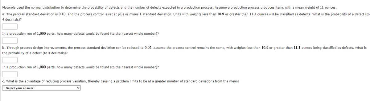 Motorola used the normal distribution to determine the probability of defects and the number of defects expected in a production process. Assume a production process produces items with a mean weight of 11 ounces.
a. The process standard deviation is 0.10, and the process control is set at plus or minus 1 standard deviation. Units with weights less than 10.9 or greater than 11.1 ounces will be classified as defects. What is the probability of a defect (to
4 decimals)?
In a production run of 1,000 parts, how many defects would be found (to the nearest whole number)?
b. Through process design improvements, the process standard deviation can be reduced to 0.05. Assume the process control remains the same, with weights less than 10.9 or greater than 11.1 ounces being classified as defects. What is
the probability of a defect (to 4 decimals)?
In a production run of 1,000 parts, how many defects would be found (to the nearest whole number)?
c. What is the advantage of reducing process variation, thereby causing a problem limits to be at a greater number of standard deviations from the mean?
Select your answer -