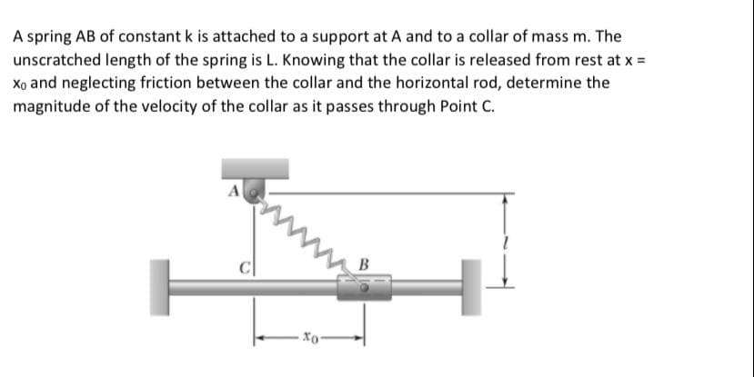 A spring AB of constant k is attached to a support at A and to a collar of mass m. The
unscratched length of the spring is L. Knowing that the collar is released from rest at x =
Xo and neglecting friction between the collar and the horizontal rod, determine the
magnitude of the velocity of the collar as it passes through Point C.
A
B
