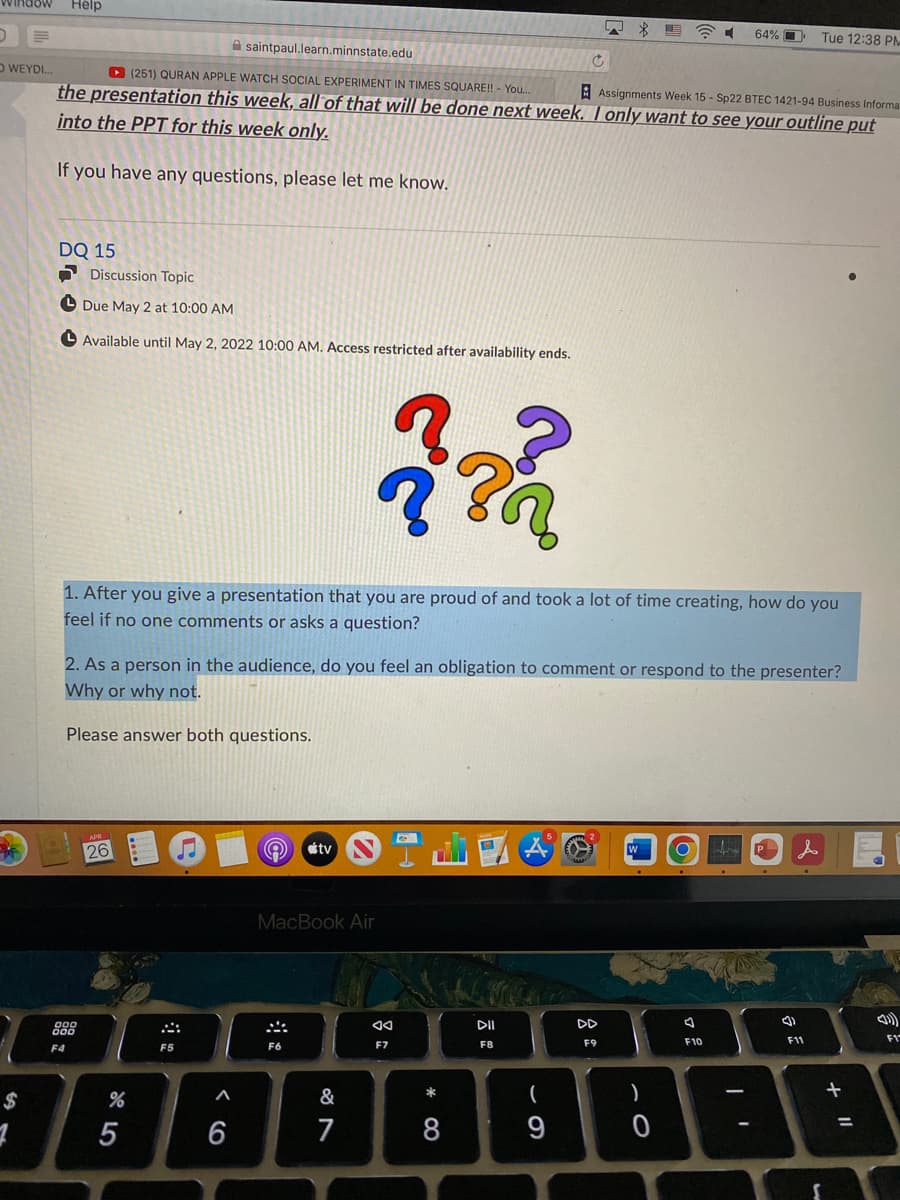 Hélp
2イ
64% O
Tue 12:38 PM
A saintpaul.learn.minnstate.edu
D WEYDI.
D (251) QURAN APPLE WATCH SOCIAL EXPERIMENT IN TIMES SQUARE!! - You..
the presentation this week, all of that will be done next week. I only want to see your outline put
into the PPT for this week only.
E Assignments Week 15 - Sp22 BTEC 1421-94 Business Informa
If you have any questions, please let me know.
DQ 15
O Discussion Topic
O Due May 2 at 10:00 AM
O Available until May 2, 2022 10:00 AM. Access restricted after availability ends.
1. After you give a presentation that you are proud of and took a lot of time creating, how do you
feel if no one comments or asks a question?
2. As a person in the audience, do you feel an obligation to comment or respond to the presenter?
Why or why not.
Please answer both questions.
26
tv
P
MacBook Air
888
DII
DD
F10
F11
F1
F4
F5
F6
F7
F8
F9
$
&
)
5
6
7
8
9
