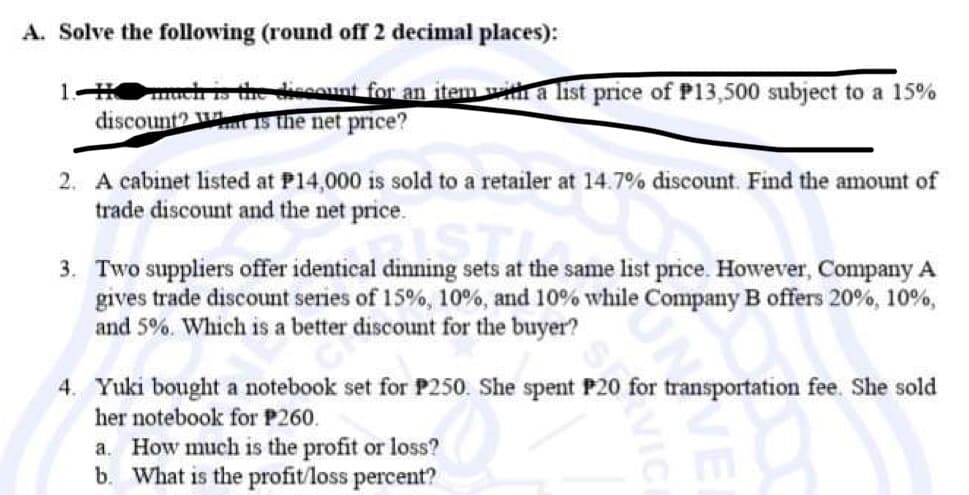 A. Solve the following (round off 2 decimal places):
1-H much is the discount for an item with a list price of P13,500 subject to a 15%
discount? Wat is the net price?
2. A cabinet listed at P14,000 is sold to a retailer at 14.7% discount. Find the amount of
trade discount and the net price.
dining sets at the s
3. Two suppliers offer identical dinning sets at the same list price. However, Company A
gives trade discount series of 15%, 10 %, and 10% while Company B offers 20%, 10%,
and 5%. Which is a better discount for the buyer?
4. Yuki bought a notebook set for P250. She spent P20 for transportation fee. She sold
her notebook for P260.
a. How much is the profit or loss?
b. What is the profit/loss percent?
VICI
VE