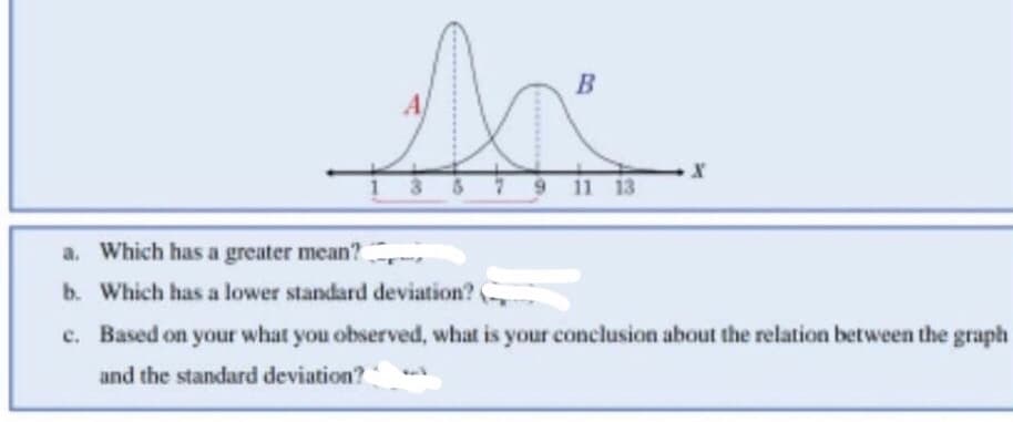 B
se
9 11 13
a. Which has a greater mean?
b. Which has a lower standard deviation?
X
c. Based on your what you observed, what is your conclusion about the relation between the graph
and the standard deviation?