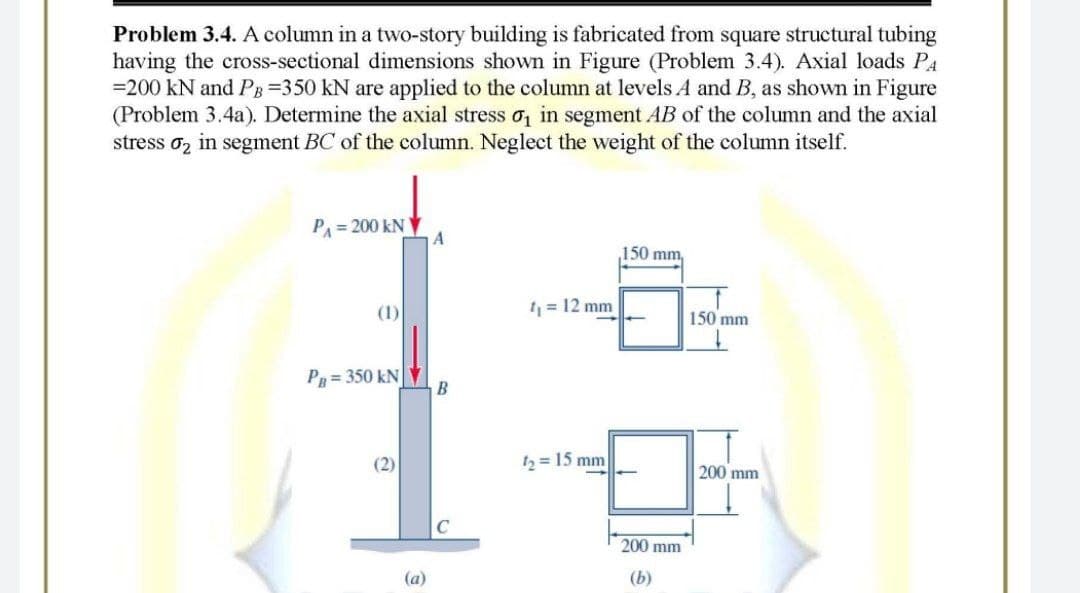 Problem 3.4. A column in a two-story building is fabricated from square structural tubing
having the cross-sectional dimensions shown in Figure (Problem 3.4). Axial loads PA
=200 kN and PB=350 kN are applied to the column at levels A and B, as shown in Figure
(Problem 3.4a). Determine the axial stress o in segment AB of the column and the axial
stress oz in segment BC of the column. Neglect the weight of the column itself.
PA = 200 kN
150 mm,
(1)
= 12 mm
150 mm
P = 350 kN
(2)
th = 15 mm
200 mm
200 mm
(a)
(b)
