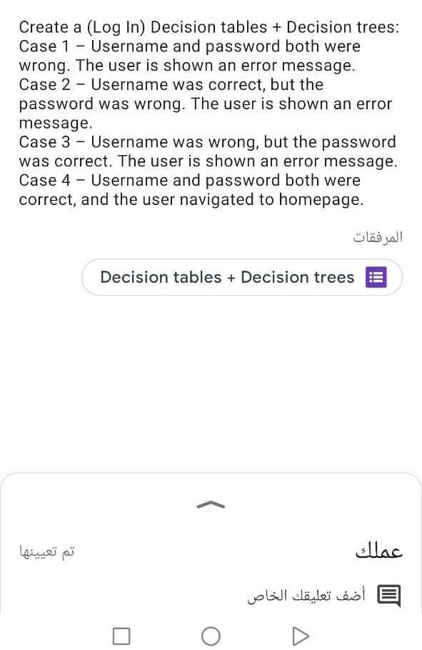 Create a (Log In) Decision tables + Decision trees:
Case 1 - Username and password both were
wrong. The user is shown an error message.
Case 2 - Username was correct, but the
password was wrong. The user is shown an error
message.
Case 3 - Username was wrong, but the password
was correct. The user is shown an error message.
Case 4 - Username and password both were
correct, and the user navigated to homepage.
المرفقات
Decision tables + Decision trees
تم تعي ينها
عملك
أضف تعليقك الخاص
II
