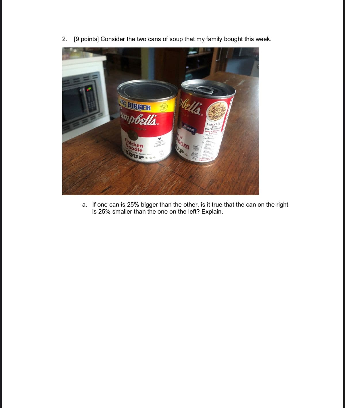 2. [9 points] Consider the two cans of soup that my family bought this week.
bells
25% BIGGER
SED
Instart fel
COOKING
Beef Strog
Ready in
serving
of
100
room
日日队
UP
Chicken
Noodle
NET WT.
sle sle le
a. If one can is 25% bigger than the other, is it true that the can on the right
is 25% smaller than the one on the left? Explain.
