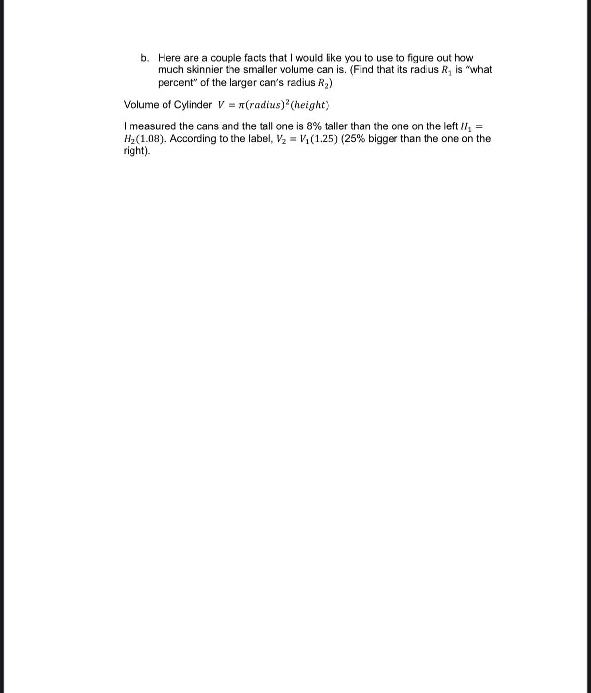 b. Here are a couple facts that I would like you to use to figure out how
much skinnier the smaller volume can is. (Find that its radius R, is "what
percent" of the larger can's radius R2)
Volume of Cylinder V = 1(radius)²(height)
I measured the cans and the tall one is 8% taller than the one on the left H,
H2(1.08). According to the label, V2 = V1(1.25) (25% bigger than the one on the
right).
