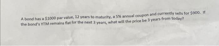 A bond has a $1000 par value, 12 years to maturity, a 5% annual coupon and currently sells for $900. If
the bond's YTM remains flat for the next 3 years, what will the price be 3 years from today?
