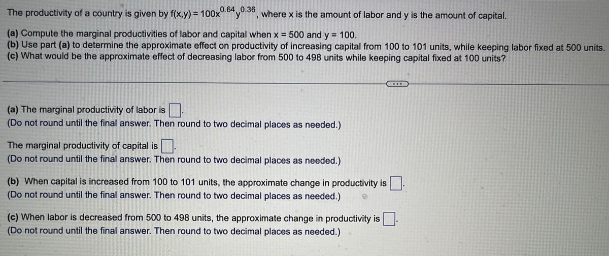 The productivity of a country is given by f(x,y) = 100x0.64 0.36, where x is the amount of labor and y is the amount of capital.
У
(a) Compute the marginal productivities of labor and capital when x = 500 and y = 100.
(b) Use part (a) to determine the approximate effect on productivity of increasing capital from 100 to 101 units, while keeping labor fixed at 500 units.
(c) What would be the approximate effect of decreasing labor from 500 to 498 units while keeping capital fixed at 100 units?
(a) The marginal productivity of labor is
(Do not round until the final answer. Then round to two decimal places as needed.)
The marginal productivity of capital is
(Do not round until the final answer. Then round to two decimal places as needed.)
(b) When capital is increased from 100 to 101 units, the approximate change in productivity is
(Do not round until the final answer. Then round to two decimal places as needed.)
(c) When labor is decreased from 500 to 498 units, the approximate change in productivity is
(Do not round until the final answer. Then round to two decimal places as needed.)