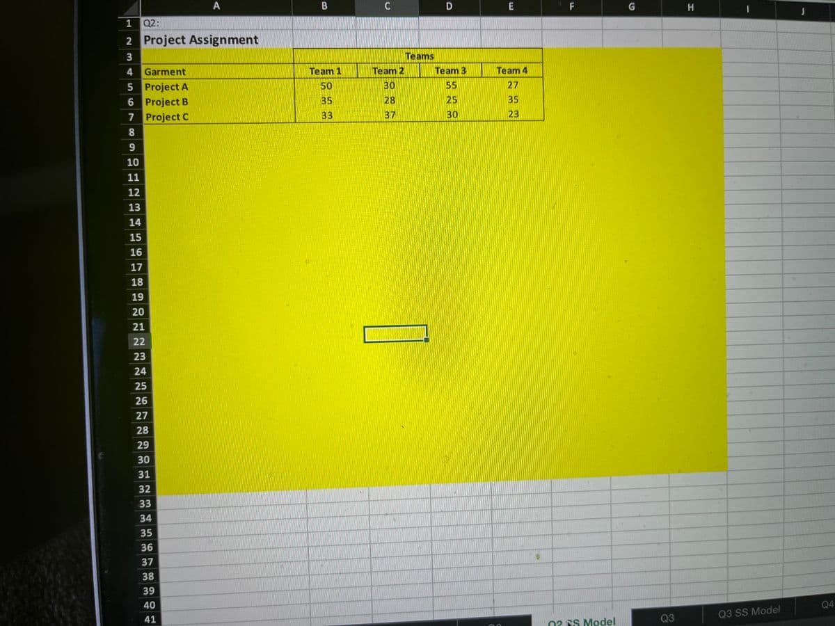 A
1 Q2:
2 Project Assignment
3
4
Garment
5 Project A
6 Project B
7
Project C
8
9
10
11
12
13
14
15
16
17
18
19
20
21
22
23
24
25
26
27
28
29
30
31
32
33
34
35
36
37
38
39
40
41
B
Team 1
50
35
33
C
Team 2
30
28
37
Teams
D
Team 3
55
25
30
E
Team 4
27
35
23
•
F
02RS Model
G
Q3
H
Q3 SS Model
J
Q4