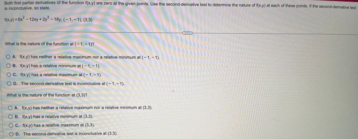 Both first partial derivatives of the function f(x,y) are zero at the given points. Use the second-derivative test to determine the nature of f(x,y) at each of these points. If the second-derivative test
is inconclusive, so state.
f(x,y) = 6x² - 12xy + 2y³ - 18y; (-1,-1), (3,3)
What is the nature of the function at (-1,-1)?
O A. f(x,y) has neither a relative maximum nor a relative minimum at (-1,-1).
B. f(x,y) has a relative minimum at (-1,-1).
O C. f(x,y) has a relative maximum at (-1,-1).
D. The second-derivative test is inconclusive at (-1,-1).
What is the nature of the function at (3,3)?
A. f(x,y) has neither a relative maximum nor a relative minimum at (3,3).
OB. f(x,y) has a relative minimum at (3,3).
C. f(x,y) has a relative maximum at (3,3).
D. The second-derivative test is inconclusive at (3,3).
D