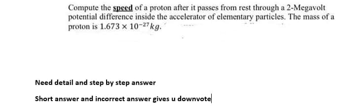 Compute the speed of a proton after it passes from rest through a 2-Megavolt
potential difference inside the accelerator of elementary particles. The mass of a
proton is 1.673 x 10-27kg.
Need detail and step by step answer
Short answer and incorrect answer gives u downvote
