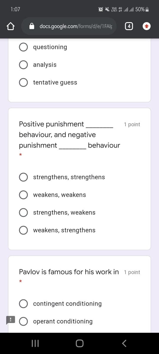 1:07
O X Yo 10 lll 50%
docs.google.com/forms/d/e/1FAlp
(4
questioning
analysis
tentative guess
Positive punishment
1 point
behaviour, and negative
punishment
behaviour
strengthens, strengthens
weakens, weakens
strengthens, weakens
weakens, strengthens
Pavlov is famous for his work in 1 point
contingent conditioning
operant conditioning
II
