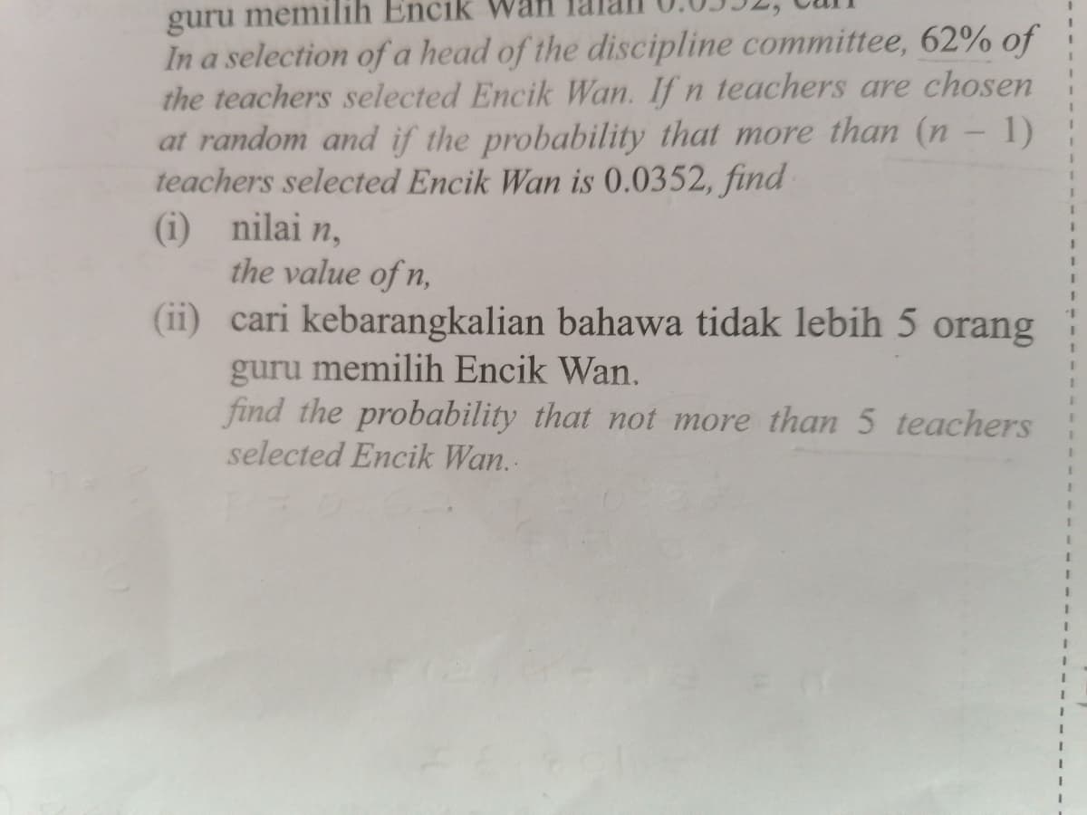 guru memilih Encik Wan
In a selection ofa head of the discipline committee, 62% of
the teachers selected Encik Wan. If n teachers are chosen
at random and if the probability that more than (n - 1)
teachers selected Encik Wan is 0.0352, find
(i) nilai n,
the value of n,
(ii) cari kebarangkalian bahawa tidak lebih 5 orang
3D
1.
3D
guru memilih Encik Wan.
find the probability that not more than 5 teachers
selected Encik Wan..
3D
3D
3D
3D
