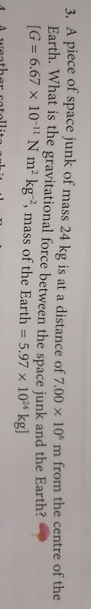 3. A piece of space junk of mass 24 kg is at a distance of 7.00 x 106 m from the centre of the
Earth. What is the gravitational force between the space junk and the Earth?
[G = 6.67 x 10-1" N m² kg2, mass of the Earth = 5.97 x 1024 kg]
%3D
