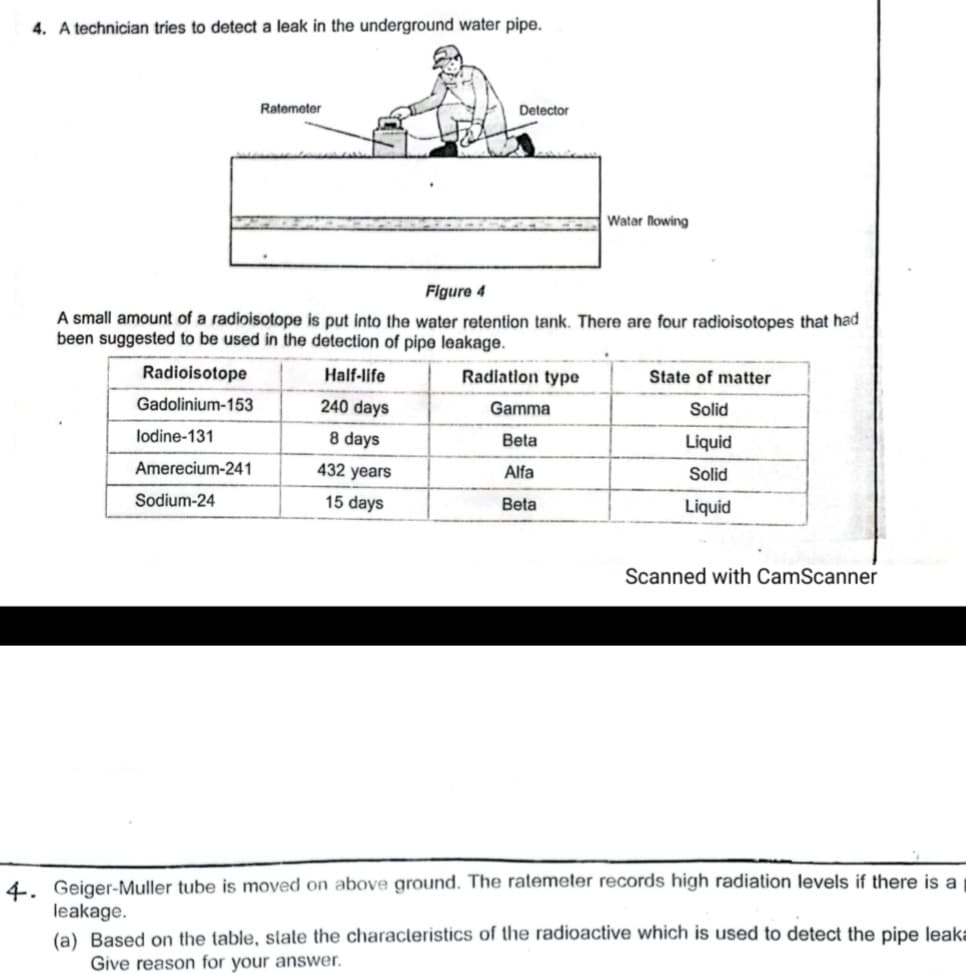 4. A technician tries to detect a leak in the underground water pipe.
Ratemeter
Detector
Watar lowing
Figure 4
A small amount of a radioisotope is put into the water retention tank. There are four radioisotopes that had
been suggested to be used in the detection of pipe leakage.
Radioisotope
Half-life
Radiation type
State of matter
Gadolinium-153
240 days
Gamma
Solid
lodine-131
8 days
Beta
Liquid
Amerecium-241
432 years
Alfa
Solid
Sodium-24
15 days
Beta
Liquid
Scanned with CamScanner
4. Geiger-Muller tube is moved on above ground. The ratemeter records high radiation levels if there is a
leakage.
(a) Based on the table, state the characleristics of the radioactive which is used to detect the pipe leaka
Give reason for your answer.
