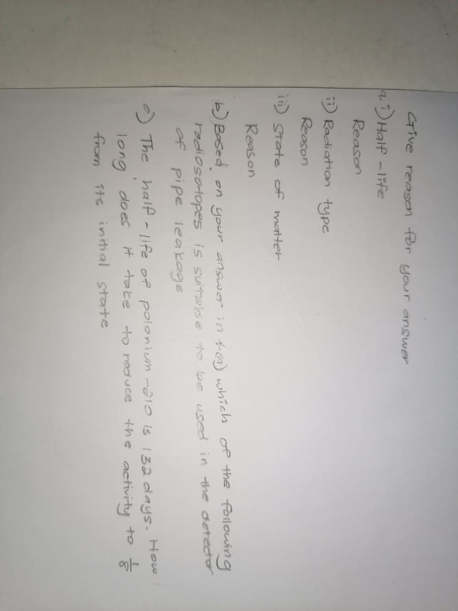 Give reason for your ansuwer
a.)Half -1ife
Reason
Radiation type
Reason
I State of matter
Reason
b) Bosed.
on your answer in 46) whichs
of the followuing
Fodiosotopes is suitabe to be used in the detector
of
pipe leakeje
O The half -life of polonium ma1o is 132 days. Hew
the activity to
long
do es
it take
to reduce
from
Tts initial state
