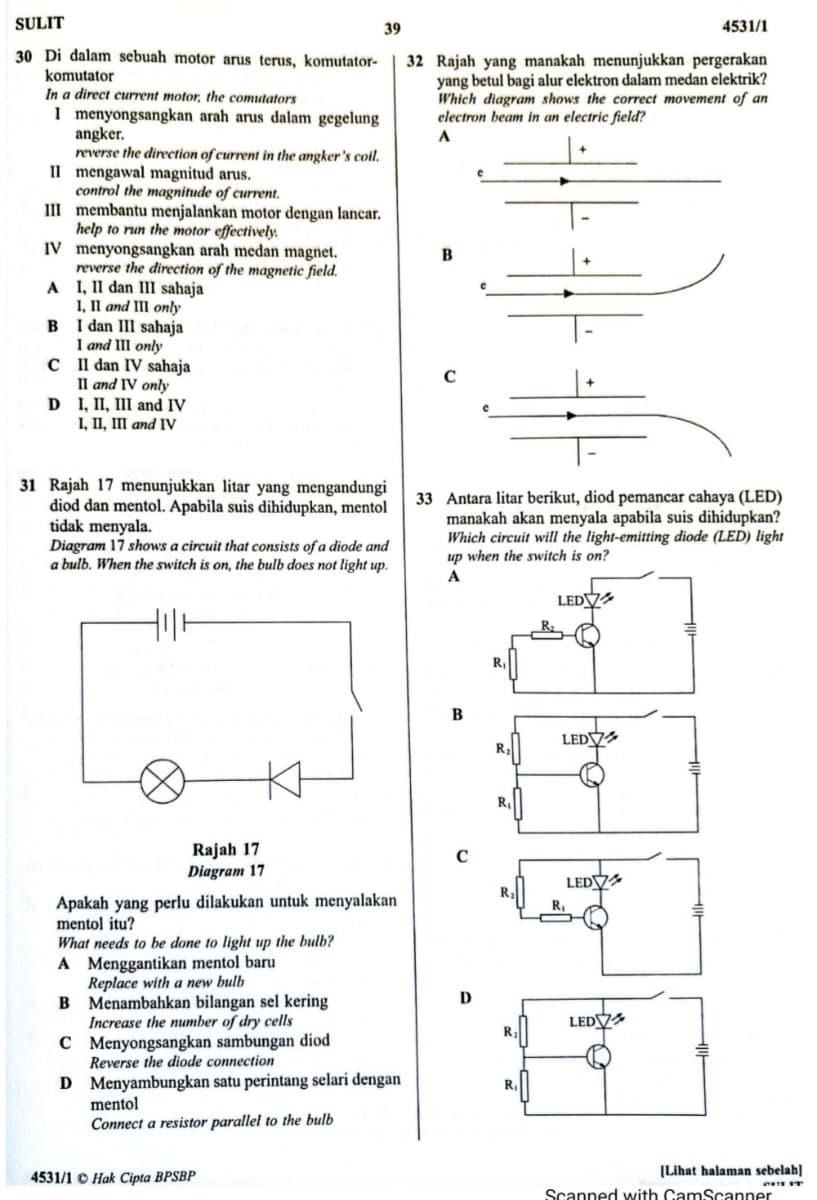 SULIT
39
4531/1
30 Di dalam sebuah motor arus terus, komutator-
32 Rajah yang manakah menunjukkan pergerakan
yang betul bagi alur elektron dalam medan elektrik?
Which diagram shows the correct movement of an
electron beam in an electric field?
komutator
In a direct current motor, the comutators
I menyongsangkan arah arus dalam gegelung
angker.
reverse the direction of current in the angker's coil.
Il mengawal magnitud arus.
control the magnitude of current.
III membantu menjalankan motor dengan lancar.
help to run the motor effectively.
IV menyongsangkan arah medan magnet.
reverse the direction of the magnetic field.
A I, II dan III sahaja
I, Il and III only
B I dan III sahaja
I and III only
C I dan IV sahaja
Il and IV only
D I, II, II and IV
I, II, III and IV
A
31 Rajah 17 menunjukkan litar yang mengandungi
diod dan mentol. Apabila suis dihidupkan, mentol
tidak menyala.
Diagram 17 shows a circuit that consists of a diode and
a bulb. When the switch is on, the bulb does not light up.
33 Antara litar berikut, diod pemancar cahaya (LED)
manakah akan menyala apabila suis dihidupkan?
Which circuit will the light-emitting diode (LED) light
up when the switch is on?
A
LEDV
R
B
LEDV
R.
Rajah 17
Diagram 17
LEDY
Apakah yang perlu dilakukan untuk menyalakan
mentol itu?
What needs to be done to light up the bulb?
A Menggantikan mentol baru
Replace with a new bulb
B Menambahkan bilangan sel kering
Increase the number of dry cells
C Menyongsangkan sambungan diod
Reverse the diode connection
D
LEDV
D Menyambungkan satu perintang selari dengan
mentol
Connect a resistor parallel to the bulb
R
(Lihat halaman sebelah]
4531/1 O Hak Cipta BPSBP
Scanned with CamScanner
