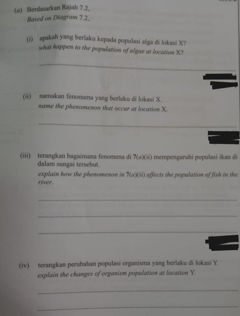 (a) Berdasarkan Rajah 7.2.
Based on Diagram 7.2.
() apakah yang berlaku kepada populasi alga di lokasi X?
what happen to the population of algae at location X?
(ii) namakan fenomena
yang
berlaku di lokasi X.
name the phenomenon that occur at location X.
(iii) terangkan bagaimana fenomena di 7(a)(ii) mempengaruhi populasi ikan di
dalam sungai tersebut.
explain how the phenomenon in 7(a)(ii) affects the population of fish in the
river.
(iv) terangkan perubahan populasi organisma yang berlaku di lokasi Y.
explain the changes of organism population at location Y.
