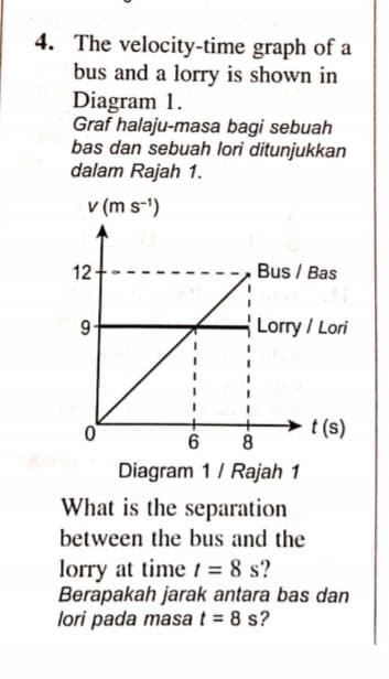 4. The velocity-time graph of a
bus and a lorry is shown in
Diagram 1.
Graf halaju-masa bagi sebuah
bas dan sebuah lori ditunjukkan
dalam Rajah 1.
v (m s-')
12
Bus / Bas
9
Lorry / Lori
t (s)
8
Diagram 1/ Rajah 1
What is the separation
between the bus and the
lorry at time t = 8 s?
Berapakah jarak antara bas dan
lori pada masa t = 8 s?
%3D
