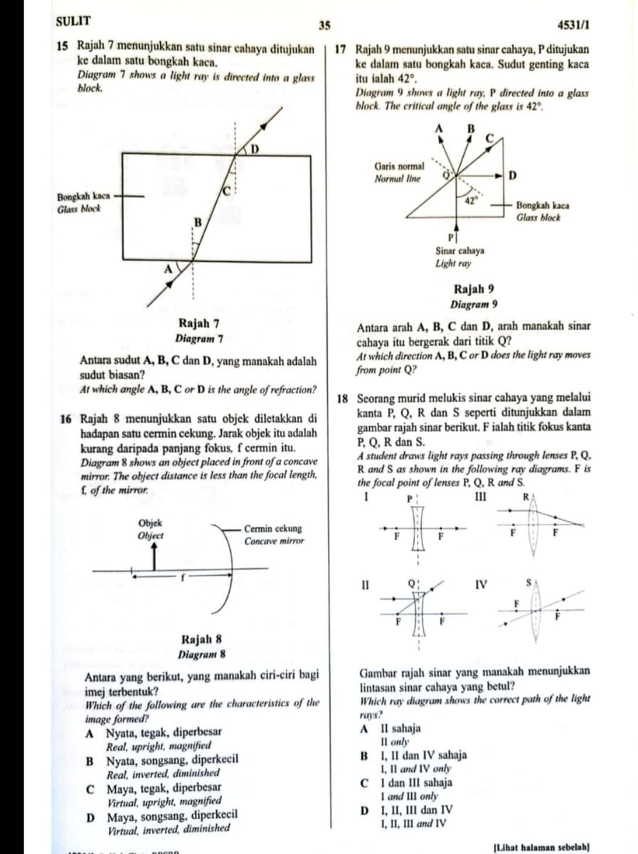 SULIT
35
4531/1
15 Rajah 7 menunjukkan satu sinar cahaya ditujukan
ke dalam satu bongkah kaca.
Diagram 7 shows a light ray is directed into a glass
block.
17 Rajah 9 menunjukkan satu sinar cahaya, P ditujukan
ke dalam satu bongkah kaca. Sudut genting kaca
itu ialah 42°.
Diagram 9 shows a light ray, P directed into a glass
block. The critical angle of the glass is 42º.
D
Garis normal
Normal line
D
Bongkah kaca
Glass Nock
Bongkah kaca
Glass block
B
P|
Sinar cahaya
Light ray
A
Rajah 9
Diagram 9
Rajah 7
Diagram 7
Antara arah A, B, C dan D, arah manakah sinar
cahaya itu bergerak dari titik Q?
At which direction A, B, C or D does the light ray moves
from point Q?
Antara sudut A, B, C dan D, yang manakah adalah
sudut biasan?
At which angle A, B, C or D is the angle of refraction?
16 Rajah 8 menunjukkan satu objek diletakkan di
hadapan satu cerrmin cekung. Jarak objek itu adalah
kurang daripada panjang fokus, f cermin itu.
Diagram 8 shows an object placed in front of a concave
mirror. The object distance is less than the focal length,
f of the mirror.
18 Scorang murid melukis sinar cahaya yang melalui
kanta P, Q, R dan S seperti ditunjukkan dalam
gambar rajah sinar berikut. F ialah titik fokus kanta
P, Q, R dan S.
A student draws light rays passing through lenses P, Q.
R and S as shown in the following ray diagrams. F is
the focal point of lenses P, Q, R and S.
I
P
III
Objek
Object
Cermin cekung
Concave mirror
F
II
Q:
IV
Rajah 8
Diagram 8
Antara yang berikut, yang manakah ciri-ciri bagi
imej terbentuk?
Which of the following are the characteristics of the
image formed?
A Nyata, tegak, diperbesar
Real, upright, magnified
B Nyata, songsang, diperkecil
Real, inverted, diminished
C Maya, tegak, diperbesar
Virtual, upright, magnified
D Maya, songsang, diperkecil
Virtual, inverted, diminished
Gambar rajah sinar yang manakah menunjukkan
lintasan sinar cahaya yang betul?
Which ray diagram shows the correct path of the light
rays?
A I l sahaja
Il only
B I, II dan IV sahaja
I, Il and IV only
C I dan III sahaja
I and II only
D I, II, III dan IV
I, II, III and IV
[Lihat halaman sebelah]
anco
