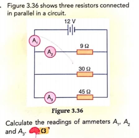 Figure 3.36 shows three resistors connected
in parallel in a circuit.
12 V
A,
92
A,
30 2
45 2
A,
Figure 3.36
Calculate the readings of ammeters A,, A,
and Az.
C3
