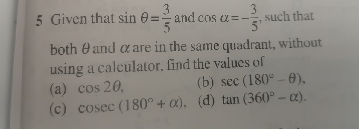 3
5 Given that sin 0==and cos a=-
5
3
such that
5'
both 0 and a are in the same quadrant, without
using a calculator, find the values of
(a) cos 20,
(c) cosec (180° + a), (d) tan (360° – a).
(b) sec (180° –- 0),
