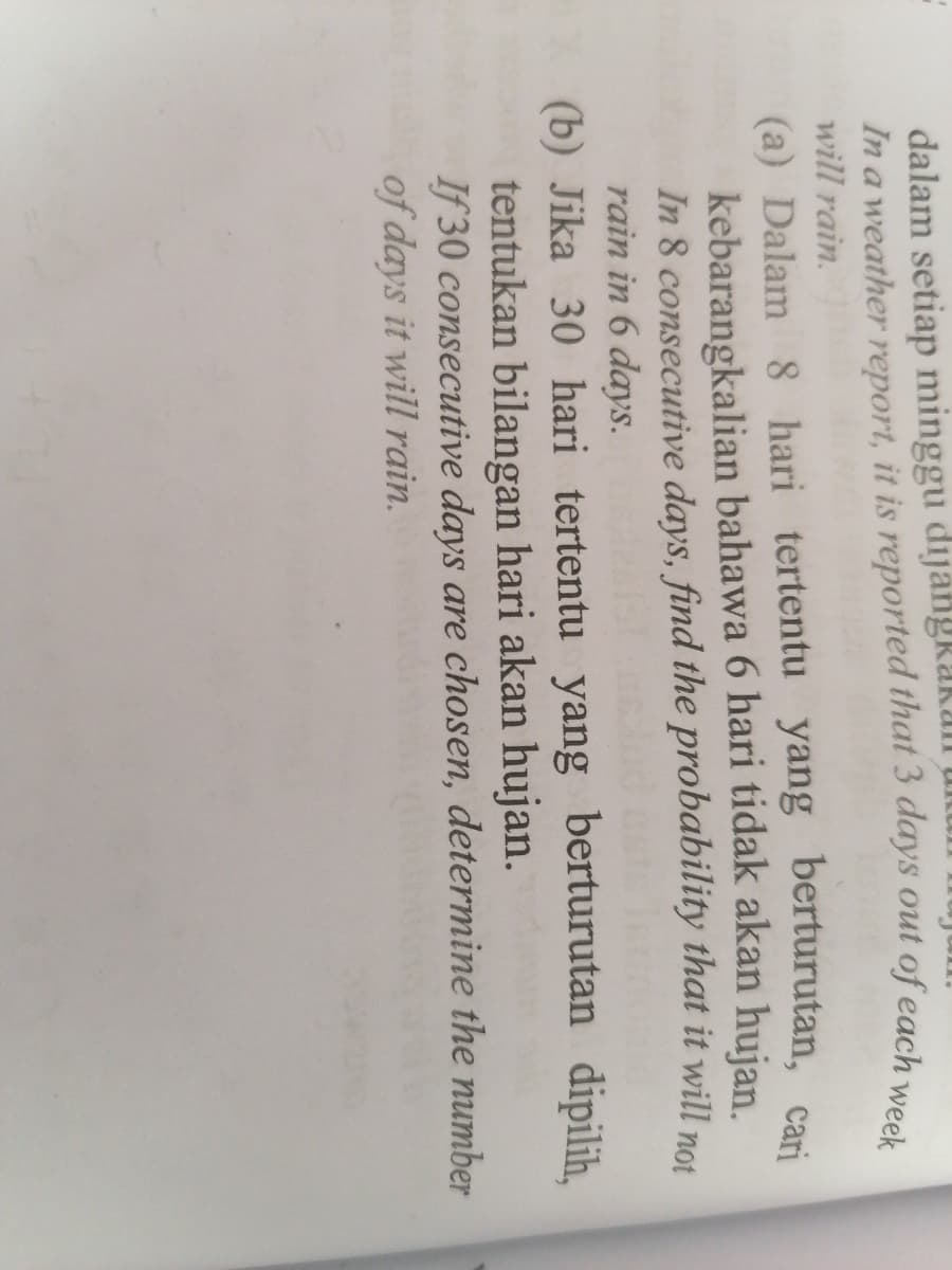 dalam setiap minggu dijangkakan
a
will rain.
(a) Dalam 8 hari tertentu yang berturutan, cari
kebarangkalian bahawa 6 hari tidak akan hujan.
In 8 consecutive days, find the probability that it will not
rain in 6 days.
(b) Jika 30 hari tertentu yang berturutan
tentukan bilangan hari akan hujan.
If 30 consecutive days are chosen, determine the number
of days it will rain.
dipilih,
