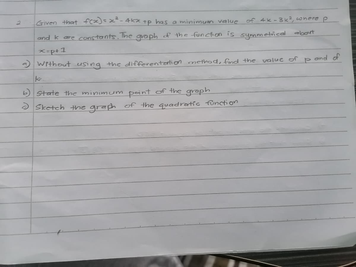 Given that fcx)=x- 4kx +p has a minimum value
of 4k-3k?, conere P
and k are constants. The gvaph of the function is symmetical about
x-p+1
) Without using the differentation method, find the
valuc of p and of
State the minimum point of the graph
O Sketch the graph of the quadratíc function
