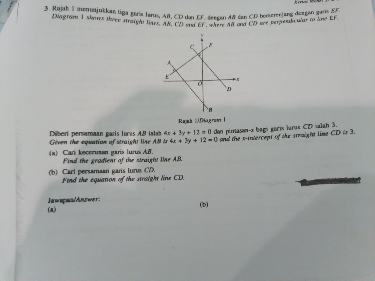 3 Rajah 1 menunjukkan tiga garis lurus, AB, CD dan EF, dengan AB dan CD berserenjang dengan garis EF.
Diagram 1 shows three straight lines, AB, CD and EF, where AB and CD are perpendicular to line EF.
Kertas
E
D.
Rajah 1/Diagram 1
Diberi persamaan garis lurus AB ialah 4x + 3y + 12 = 0 dan pintasan-x bagi garis lurus CD ialah 3.
Given the equation of straight line AB is 4x + 3y + 12 0 and the x-intercept of the straight line CD is 3.
(a) Cari kecerunan garis lurus AB.
Find the gradient of the straight line AB.
(b) Cari persamaan garis lurus CD.
Find the equation of the straight line CD.
Jawapan/Answer.
(a)
(b)
