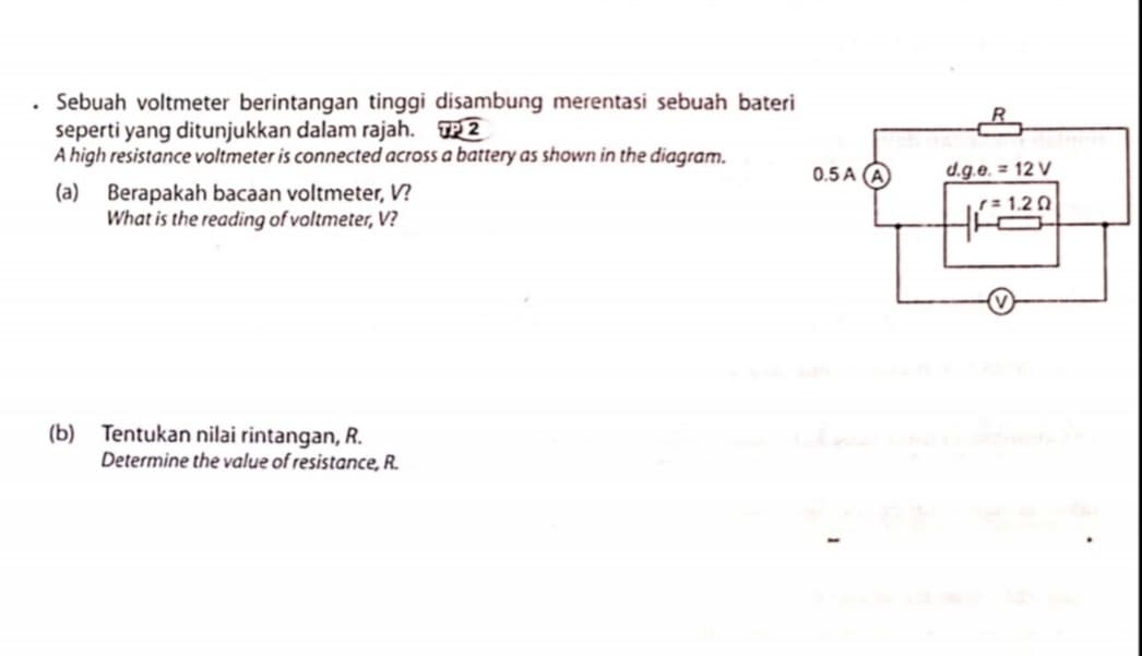 Sebuah voltmeter berintangan tinggi disambung merentasi sebuah bateri
seperti yang ditunjukkan dalam rajah. TP2
A high resistance voltmeter is connected across a battery as shown in the diagram.
0.5 A (A
d.g.e. = 12 V
(a) Berapakah bacaan voltmeter, V?
What is the reading of voltmeter, V?
= 1.2 0
(b) Tentukan nilai rintangan, R.
Determine the value of resistance, R.
