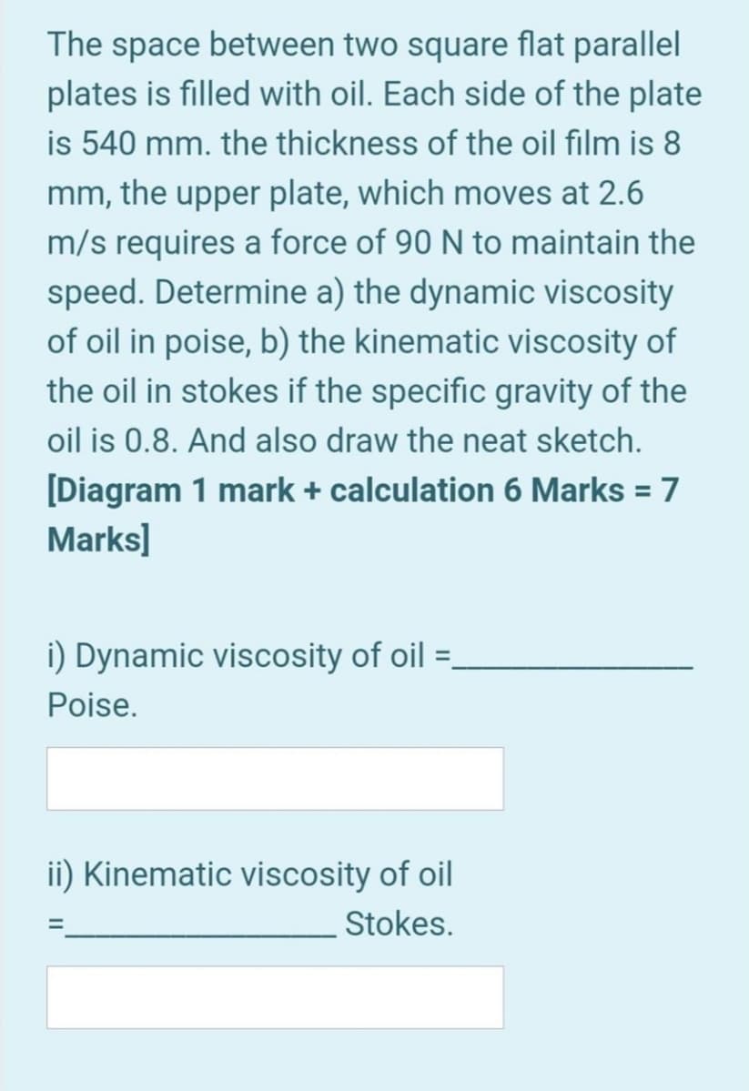 The space between two square flat parallel
plates is filled with oil. Each side of the plate
is 540 mm. the thickness of the oil film is 8
mm, the upper plate, which moves at 2.6
m/s requires a force of 90 N to maintain the
speed. Determine a) the dynamic viscosity
of oil in poise, b) the kinematic viscosity of
the oil in stokes if the specific gravity of the
oil is 0.8. And also draw the neat sketch.
[Diagram 1 mark + calculation 6 Marks = 7
Marks]
%3D
i) Dynamic viscosity of oil =.
%3D
Poise.
ii) Kinematic viscosity of oil
Stokes.
