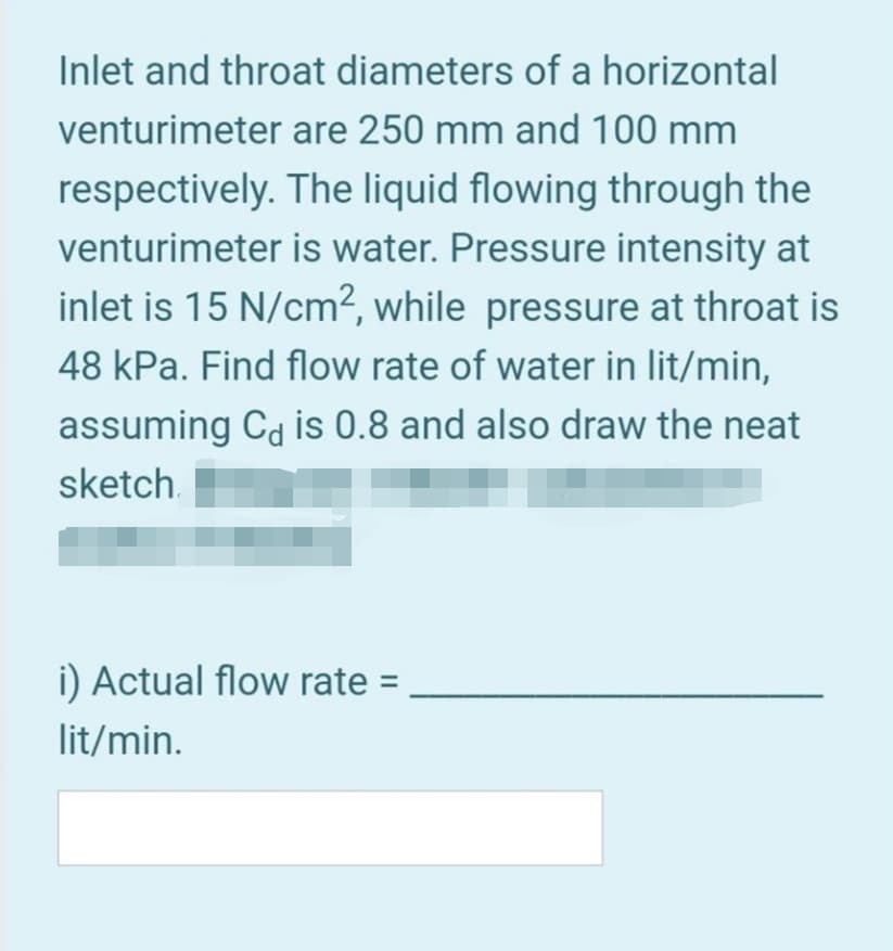 Inlet and throat diameters of a horizontal
venturimeter are 250 mm and 100 mm
respectively. The liquid flowing through the
venturimeter is water. Pressure intensity at
inlet is 15 N/cm2, while pressure at throat is
48 kPa. Find flow rate of water in lit/min,
assuming Ca is 0.8 and also draw the neat
sketch.
i) Actual flow rate =
lit/min.
