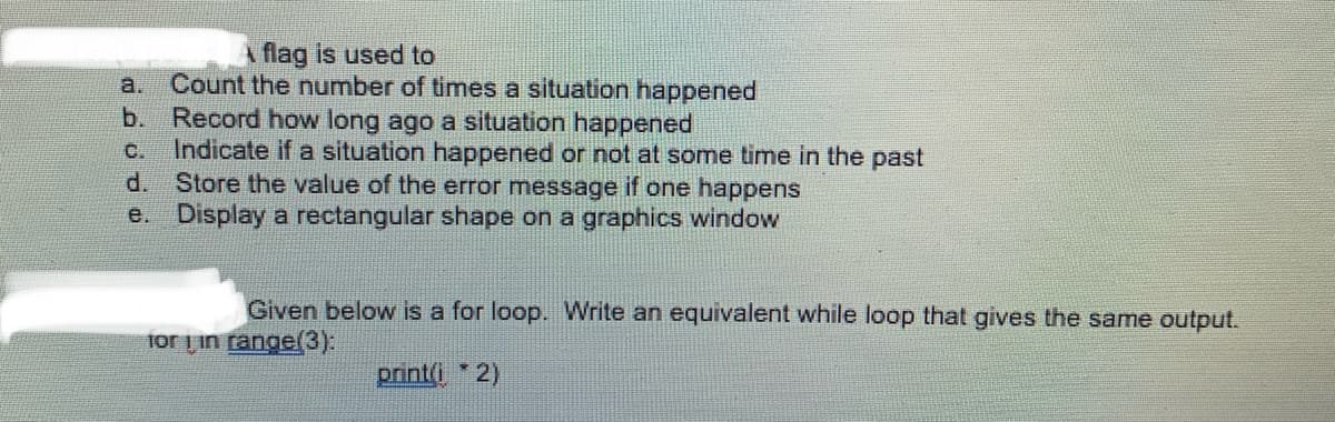 flag is used to
Count the number of times a situation happened
b. Record how long ago a situation happened
Indicate if a situation happened or not at some time in the past
d.
a.
C.
Store the value of the error message if one happens
e. Display a rectangular shape on a graphics window
Given below is a for loop. Write an equivalent while loop that gives the same output.
for Lin range(3):
print(i * 2)
