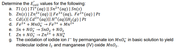 Determine the Ecell values for the following:
a. Tl (s) | Tl*(aq) || Sn²+(aq) | Sn(s)
b. Zn(s) |Zn2+(aq) || Fe³+(aq), Fe2+(aq) | Pt
c. Cd(s)| Cd²+ (aq)|| H* (aq)|H2(g) | Pt
d. Fe2+ + Mn0, → Fe3+ + Mn²+
e. Sn + NO → Sn02 + N02
f. Zn + NO, → Zn²+ + NH†
g. The oxidation of iodide ion I- by permanganate ion Mn0, in basic solution to yield
molecular iodine l2 and manganese (IV) oxide Mn02.
