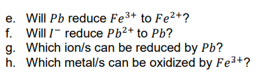 e. Will Pb reduce Fe3+ to Fe2+?
f. Will I- reduce Pb2+ to Pb?
g. Which ion/s can be reduced by Pb?
h. Which metal/s can be oxidized by Fe3+?
