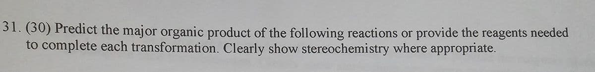 31. (30) Predict the major organic product of the following reactions or provide the reagents needed
to complete each transformation. Clearly show stereochemistry where appropriate.