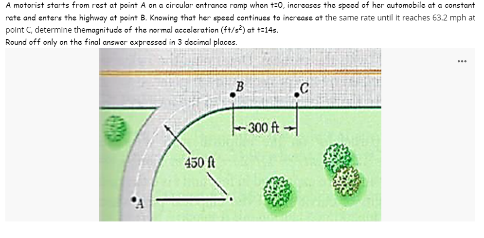 A motorist starts from rest at point A on a circular entrance ramp when t=0, increases the speed of her automobile at a constant
rate and enters the highway at point B. Knowing that her speed continues to increase at the same rate until it reaches 63.2 mph at
point C, determine themagnitude of the normal acceleration (ft/s²) at t=14s.
Round off only on the final answer expressed in 3 decimal places.
450 ft
B
-300 ft-
...