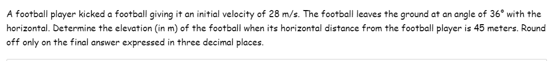 A football player kicked a football giving it an initial velocity of 28 m/s. The football leaves the ground at an angle of 36° with the
horizontal. Determine the elevation (in m) of the football when its horizontal distance from the football player is 45 meters. Round
off only on the final answer expressed in three decimal places.