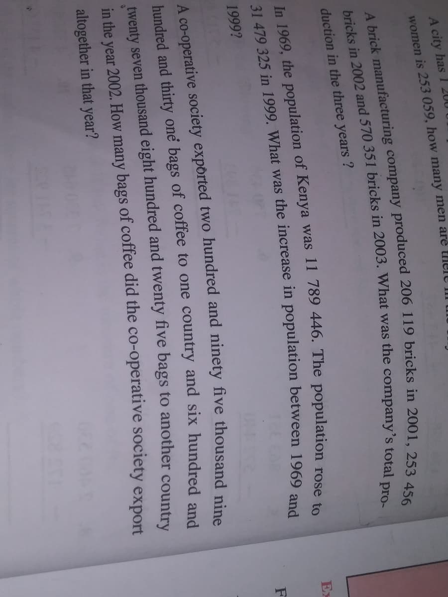 A city has
women is 253 059, how many men are tHele III
200
duction in the three years ?
Ex
1999?
twenty seven thousand eight hundred and twenty five bags to another countr.
in the year 2002. How many bags of coffee did the co-operative society export
altogether in that year?
hundred and one bags of to and six and
A two and five nine
31 479 325 in was the in 1969 and
In the of was 11 The rose to
bricks in and 570 351 bricks in What was the total pro-
A brick 206 119 bricks in 253 456
