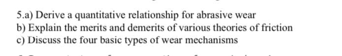 5.a) Derive a quantitative relationship for abrasive wear
b) Explain the merits and demerits of various theories of friction
c) Discuss the four basic types of wear mechanisms
