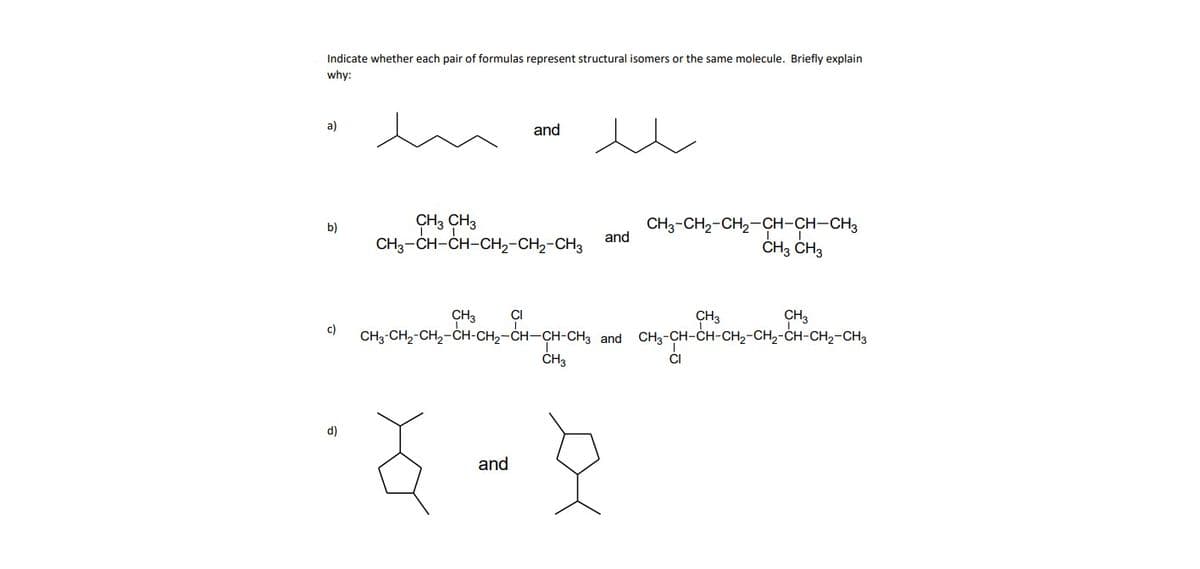 Indicate whether each pair of formulas represent structural isomers or the same molecule. Briefly explain
why:
a)
b)
c)
and
CH3 CH3
CH3-CH-CH-CH₂-CH₂-CH3
CH3
and
CH3 CI
CH3-CH₂-CH₂-CH-CH₂-CH-CH-CH3 and CH3-CH-CH-CH₂-CH₂-CH-CH₂-CH3
ŏ 8
and
CH3-CH₂-CH₂-CH-CH-CH3
CH3 CH3
CH3
CH₂-CH-CH-CH₂-
CI