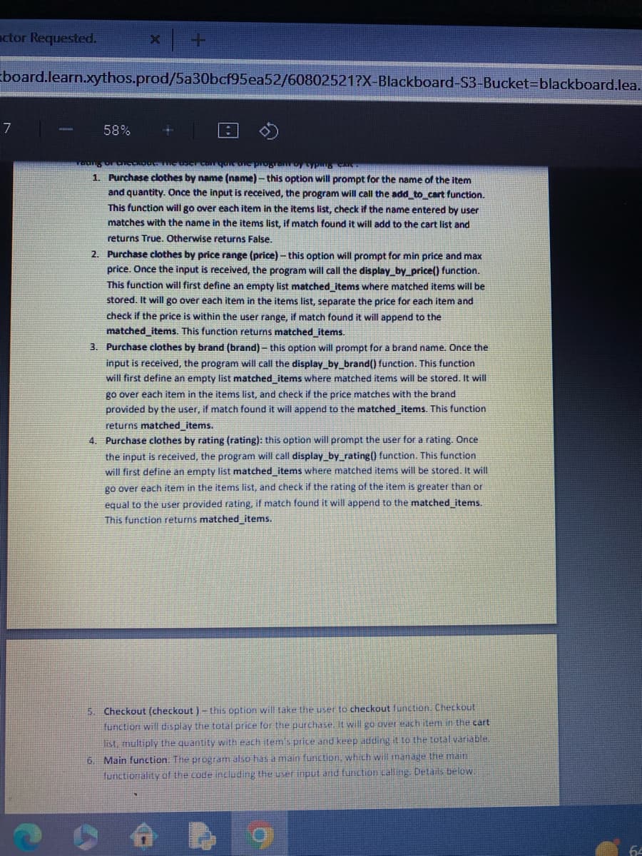 actor Requested.
board.learn.xythos.prod/5a30bcf95ea52/60802521?X-Blackboard-S3-Bucket-blackboard.lea.
7
X
58%
Teung oF DICERbot The user can quie dhe program of Syping AL
1. Purchase clothes by name (name)-this option will prompt for the name of the item
and quantity. Once the input is received, the program will call the add_to_cart function.
This function will go over each item in the items list, check if the name entered by user
matches with the name in the items list, if match found it will add to the cart list and
returns True. Otherwise returns False.
2. Purchase clothes by price range (price) - this option will prompt for min price and max
price. Once the input is received, the program will call the display_by_price() function.
This function will first define an empty list matched_items where matched items will be
stored. It will go over each item in the items list, separate the price for each item and
check if the price is within the user range, if match found it will append to the
matched_items. This function returns matched_items.
3. Purchase clothes by brand (brand)- this option will prompt for a brand name. Once the
input is received, the program will call the display_by_brand() function. This function
will first define an empty list matched_items where matched items will be stored. It will
go over each item in the items list, and check if the price matches with the brand
provided by the user, if match found it will append to the matched_items. This function
returns matched_items.
4. Purchase clothes by rating (rating): this option will prompt the user for a rating. Once
the input is received, the program will call display_by_rating() function. This function
will first define an empty list matched_items where matched items will be stored. It will
go over each item in the items list, and check if the rating of the item is greater than or
equal to the user provided rating, if match found it will append to the matched_items.
This function returns matched_items.
5. Checkout (checkout) - this option will take the user to checkout function. Checkout
function will display the total price for the purchase. It will go over each item in the cart
list, multiply the quantity with each item's price and keep adding it to the total variable.
6. Main function. The program also has a main function, which will manage the main
functionality of the code including the user input and function calling. Details below.
b
64