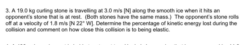 3. A 19.0 kg curling stone is travelling at 3.0 m/s [N] along the smooth ice when it hits an
opponent's stone that is at rest. (Both stones have the same mass.) The opponent's stone rolls
off at a velocity of 1.8 m/s [N 22° W]. Determine the percentage of kinetic energy lost during the
collision and comment on how close this collision is to being elastic.