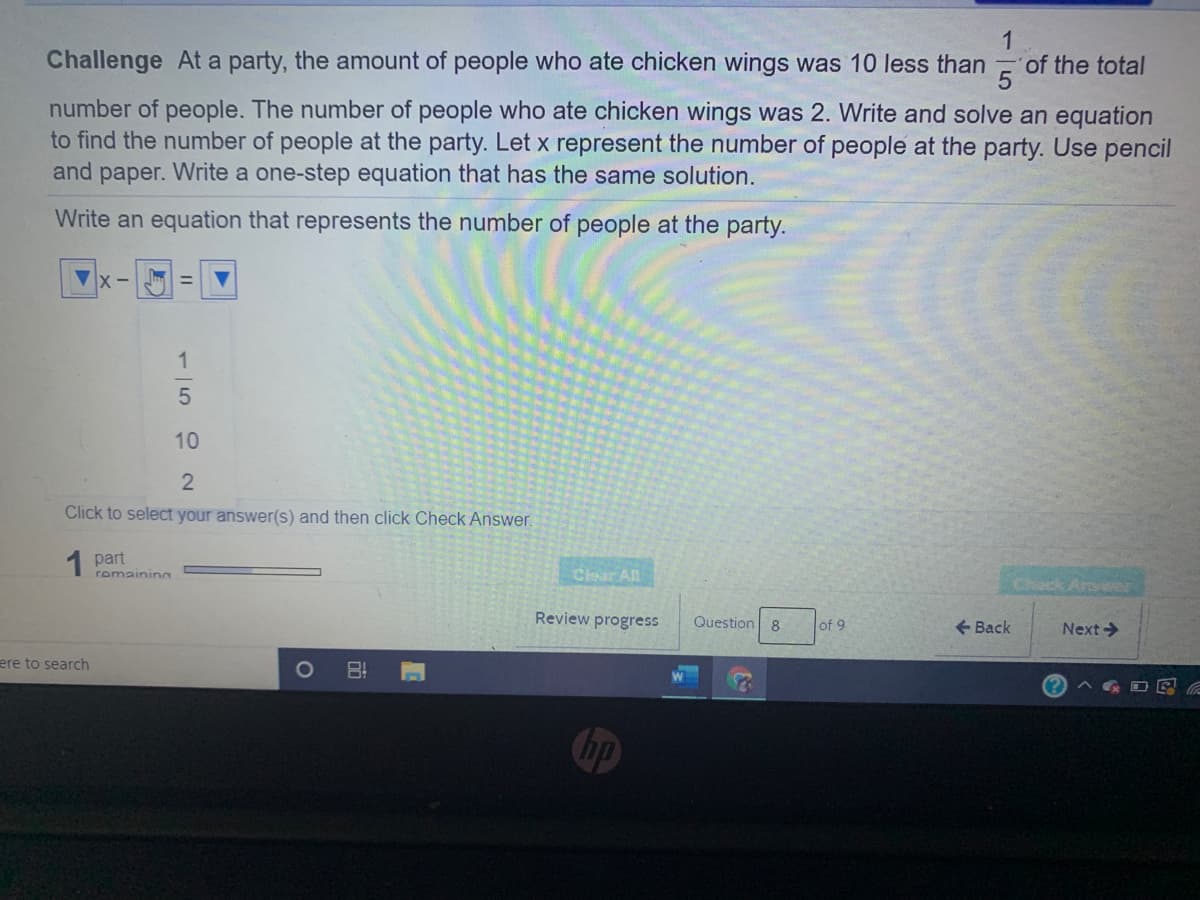 Challenge At a party, the amount of people who ate chicken wings was 10 less than
of the total
number of people. The number of people who ate chicken wings was 2. Write and solve an equation
to find the number of people at the party. Let x represent the number of people at the party. Use pencil
and paper. Write a one-step equation that has the same solution.
Write an equation that represents the number of people at the party.
Click to select your answer(s) and then click Check Answer.
1 part
romainin
Clear All
Check Arswer
Review progress
Question 8
+ Back
of 9
Next->
ere to search
hp
1/592
