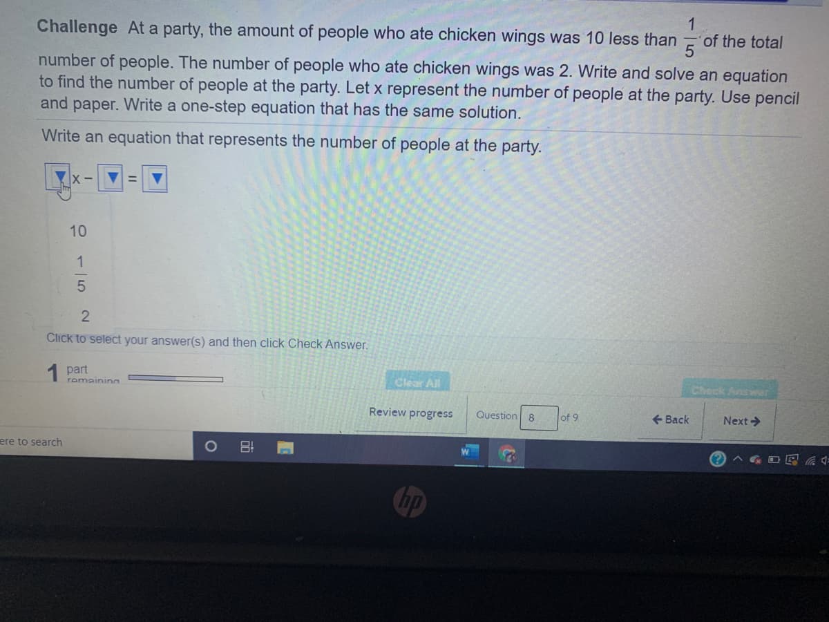 Challenge At a party, the amount of people who ate chicken wings was 10 less than
1
of the total
number of people. The number of people who ate chicken wings was 2. Write and solve an equation
to find the number of people at the party. Let x represent the number of people at the party. Use pencil
and paper. Write a one-step equation that has the same solution.
Write an equation that represents the number of people at the party.
X -
10
1
2
Click to select your answer(s) and then click Check Answer.
1 part
Clear All
romainina
Check Answar
Review progress
Question
8
of 9
e Back
Next>
ere to search
A G O E a :
Chp
