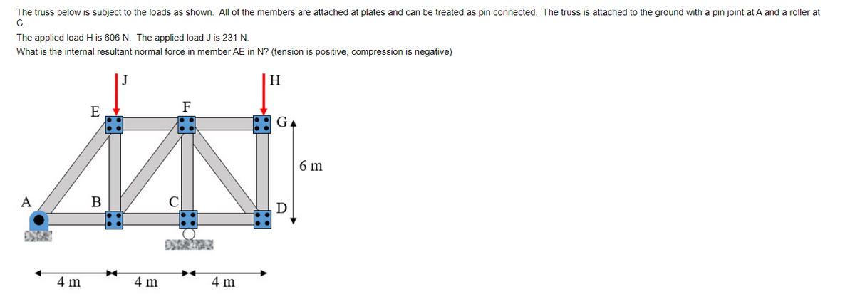 The truss below is subject to the loads as shown. All of the members are attached at plates and can be treated as pin connected. The truss is attached to the ground with a pin joint at A and a roller at
C.
The applied load H is 606 N. The applied load J is 231 N.
What is the internal resultant normal force in member AE in N? (tension is positive, compression is negative)
F
E
IN
A
4 m
4 m
H
4 m
GA
D
6 m