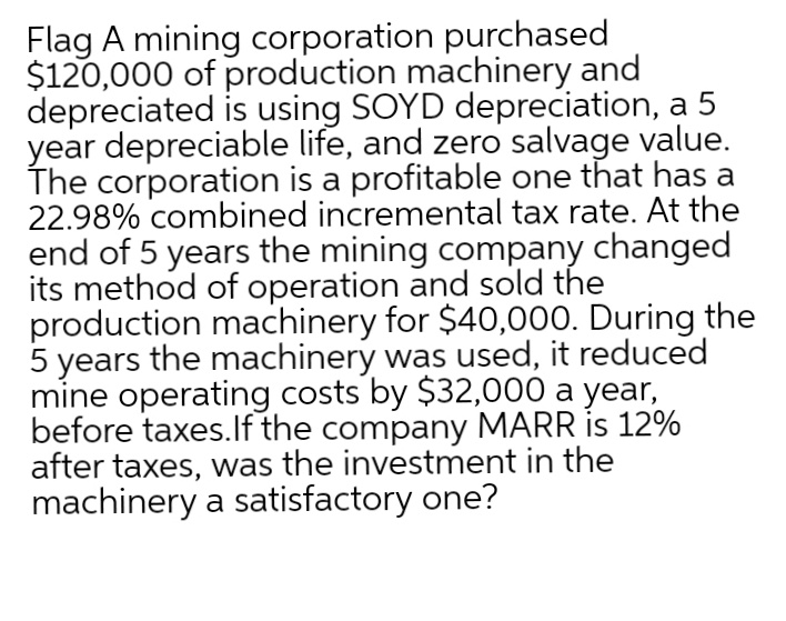 Flag A mining corporation purchased
$120,000 of production machinery and
depreciated is using SOYD depreciation, a 5
year depreciable life, and zero salvage value.
The corporation is a profitable one that has a
22.98% combined incremental tax rate. At the
end of 5 years the mining company changed
its method of operation and sold the
production machinery for $40,000. During the
5 years the machinery was used, it reduced
mine operating costs by $32,000 a year,
before taxes.lf the company MARR is 12%
after taxes, was the investment in the
machinery a satisfactory one?
