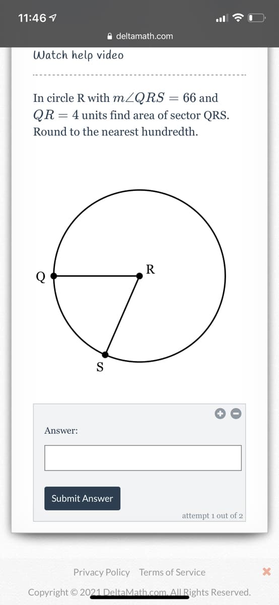 11:46 1
e deltamath.com
Watch help video
In circle R with MZQRS
QR = 4 units find area of sector QRS.
66 and
Round to the nearest hundredth.
R
S
Answer:
Submit Answer
attempt 1 out of 2
Privacy Policy Terms of Service
Copyright © 2021 DeltaMath.com. All Rights Reserved.
