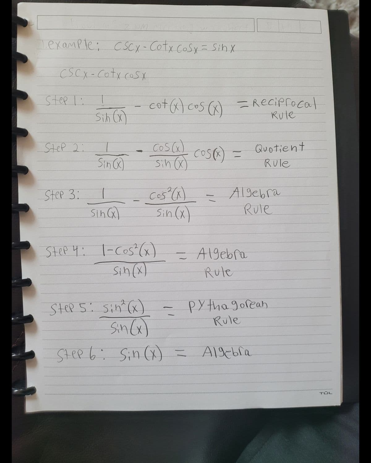 Lexample; C SCX-Cotx CoSy = Sih X
CSCX-Cotx cosx
Step I:
Sn cot) cos () =Reciprocal
cot ) cos ()
Sih (x)
Rule
Cosca)
Sih )
Quotient
Rule
SteP 2:
cos) =
Sinca
cos (^).
Sin (x)
Algebra
Rule
Step 3:
SinG)
Step 4: l-Cos"(x)
sin(x)
Algebra
Rule
Step 5: sin (x) - pY tha goreah
PY tha gorean
SinG)
Rule
Step 6: Sin (x) =
Al9ebra
TÜL
