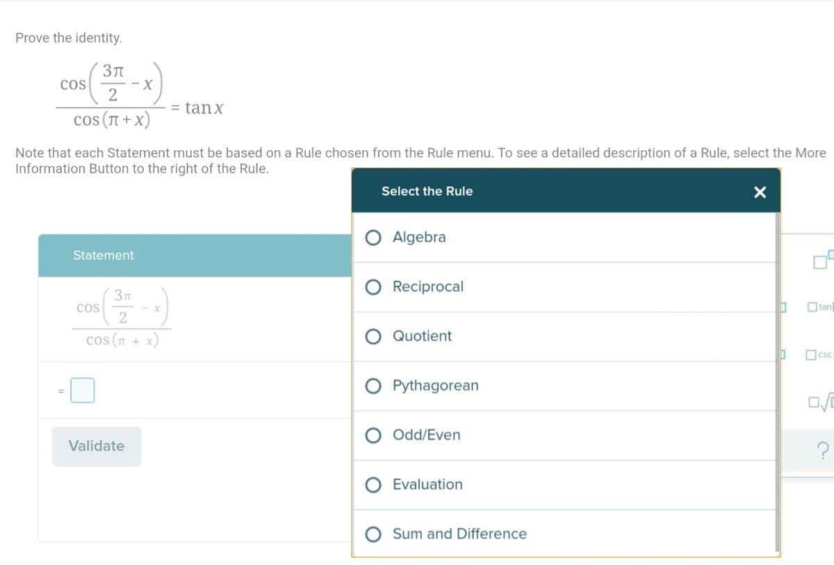 Prove the identity.
- X
2
COS
= tanx
cos (T + x)
Note that each Statement must be based on a Rule chosen from the Rule menu. To see a detailed description of a Rule, select the More
Information Button to the right of the Rule.
Select the Rule
O Algebra
Statement
Reciprocal
Зл
CoS
- X
2
O tan
cos (1 + x)
Quotient
Ocsc
O Pythagorean
%3D
O Odd/Even
Validate
O Evaluation
Sum and Difference
